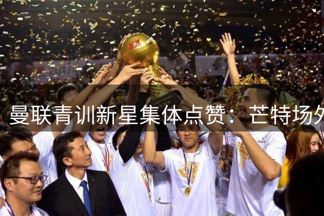 曼联青训新星集体点赞：芒特场外指导成更衣室隐形财富