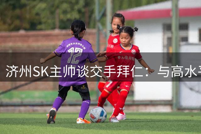 济州SK主帅谈交手拜仁：与高水平球队交手，能获得进一步的成长